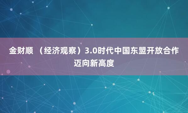 金财顺 （经济观察）3.0时代中国东盟开放合作迈向新高度