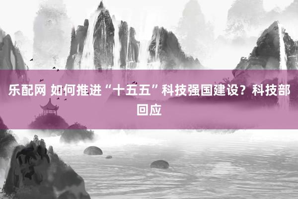 乐配网 如何推进“十五五”科技强国建设？科技部回应