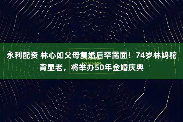 永利配资 林心如父母复婚后罕露面！74岁林妈驼背显老，将举办50年金婚庆典
