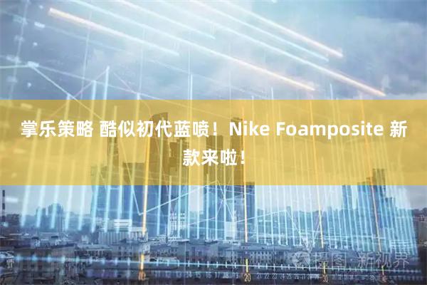 掌乐策略 酷似初代蓝喷！Nike Foamposite 新款来啦！