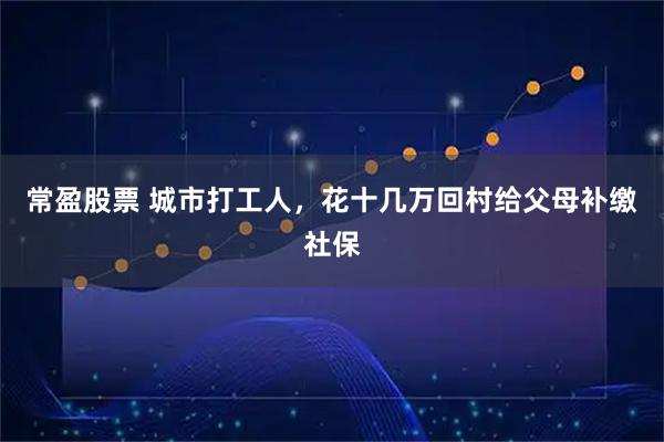 常盈股票 城市打工人，花十几万回村给父母补缴社保