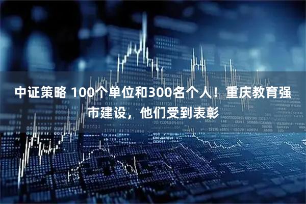 中证策略 100个单位和300名个人！重庆教育强市建设，他们受到表彰