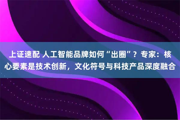 上证速配 人工智能品牌如何“出圈”？专家：核心要素是技术创新，文化符号与科技产品深度融合