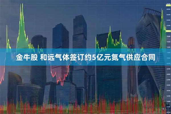 金牛股 和远气体签订约5亿元氮气供应合同