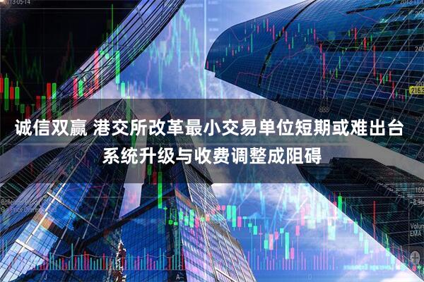 诚信双赢 港交所改革最小交易单位短期或难出台 系统升级与收费调整成阻碍