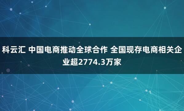 科云汇 中国电商推动全球合作 全国现存电商相关企业超2774.3万家