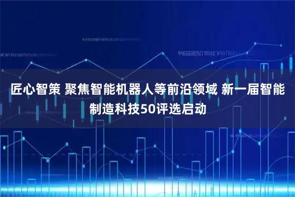 匠心智策 聚焦智能机器人等前沿领域 新一届智能制造科技50评选启动
