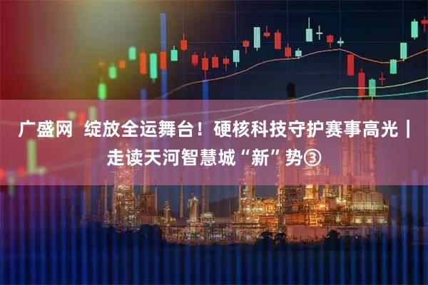 广盛网  绽放全运舞台！硬核科技守护赛事高光｜走读天河智慧城“新”势③