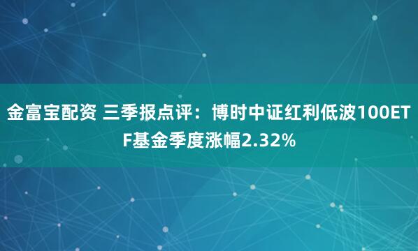 金富宝配资 三季报点评：博时中证红利低波100ETF基金季度涨幅2.32%