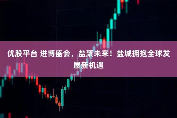 优股平台 进博盛会,盐聚未来!盐城拥抱全球发展新机遇