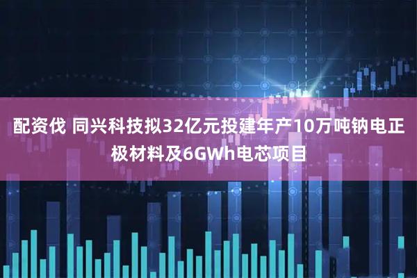 配资伐 同兴科技拟32亿元投建年产10万吨钠电正极材料及6GWh电芯项目