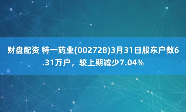 财盘配资 特一药业(002728)3月31日股东户数6.31万户，较上期减少7.04%