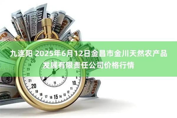 九连阳 2025年6月12日金昌市金川天然农产品发展有限责任公司价格行情