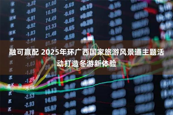 融可赢配 2025年环广西国家旅游风景道主题活动打造冬游新体验