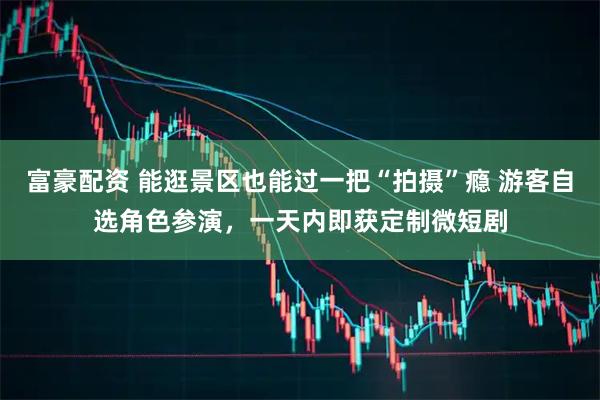 富豪配资 能逛景区也能过一把“拍摄”瘾 游客自选角色参演，一天内即获定制微短剧
