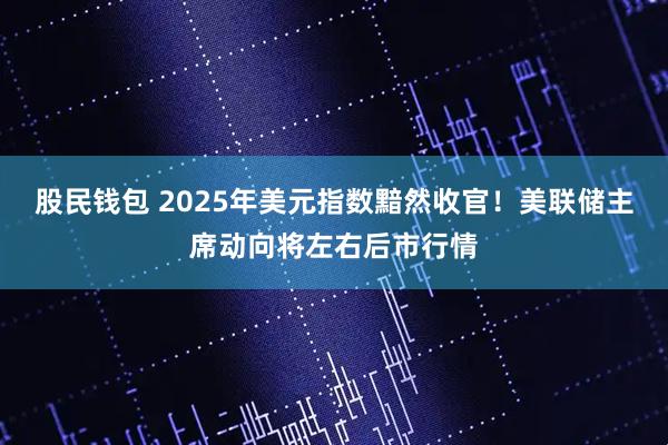 股民钱包 2025年美元指数黯然收官！美联储主席动向将左右后市行情