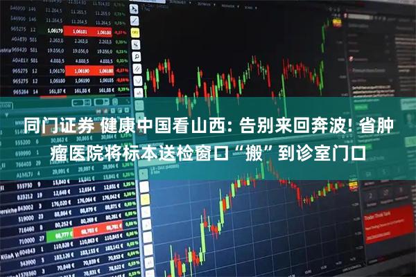 同门证券 健康中国看山西: 告别来回奔波! 省肿瘤医院将标本送检窗口“搬”到诊室门口