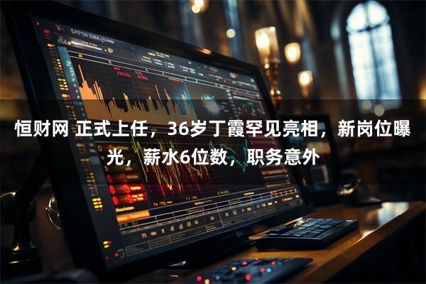 恒财网 正式上任，36岁丁霞罕见亮相，新岗位曝光，薪水6位数，职务意外