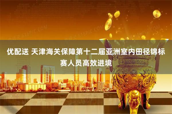 优配送 天津海关保障第十二届亚洲室内田径锦标赛人员高效进境