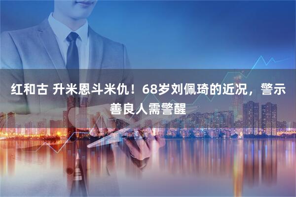 红和古 升米恩斗米仇！68岁刘佩琦的近况，警示善良人需警醒