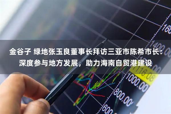 金谷子 绿地张玉良董事长拜访三亚市陈希市长：深度参与地方发展，助力海南自贸港建设