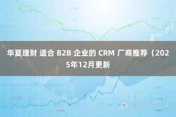 华夏理财 适合 B2B 企业的 CRM 厂商推荐（2025年12月更新