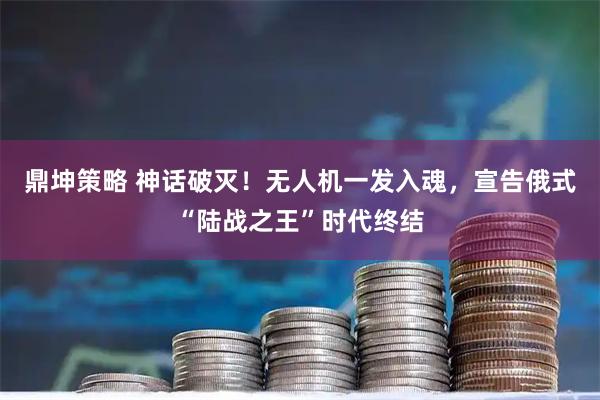 鼎坤策略 神话破灭!无人机一发入魂,宣告俄式“陆战之王”时代终结