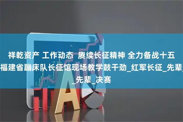 祥乾资产 工作动态  赓续长征精神 全力备战十五运——福建省蹦床队长征馆现场教学鼓干劲_红军长征_先辈_决赛