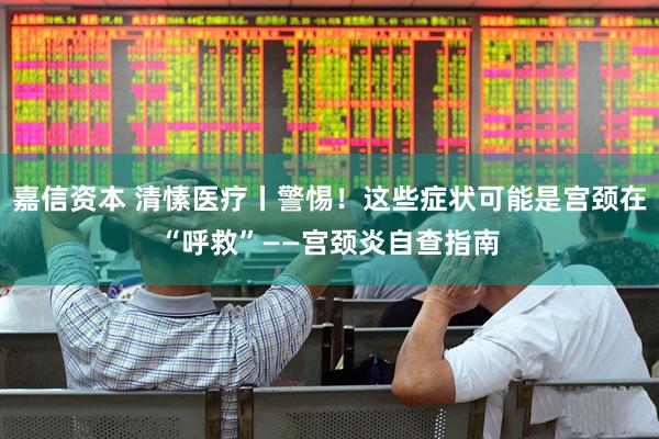 嘉信资本 清愫医疗丨警惕！这些症状可能是宫颈在“呼救”——宫颈炎自查指南