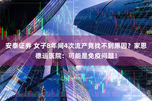 安泰证券 女子8年间4次流产竟找不到原因？家恩德运医院：可能是免疫问题！