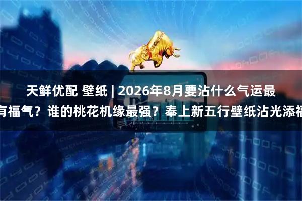 天鲜优配 壁纸 | 2026年8月要沾什么气运最有福气？谁的桃花机缘最强？奉上新五行壁纸沾光添福